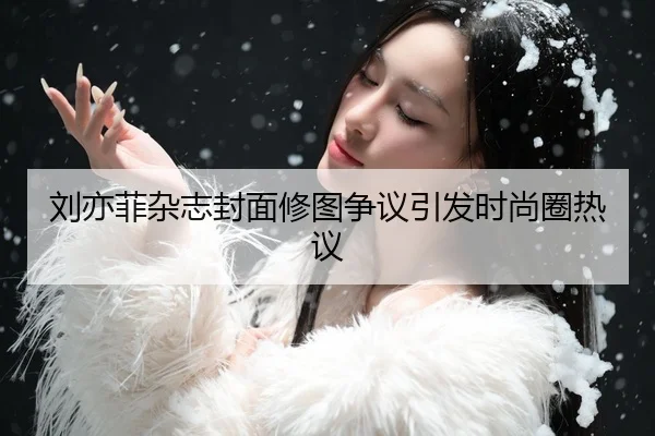 刘亦菲杂志封面修图争议引发时尚圈热议